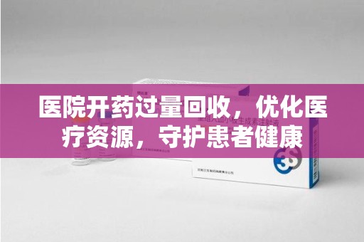 沈阳医院开药过量回收，优化医疗资源，守护患者健康