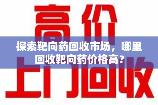 沈阳探索靶向药回收市场，哪里回收靶向药价格高？