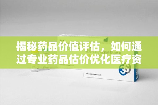 沈阳揭秘药品价值评估，如何通过专业药品估价优化医疗资源分配
