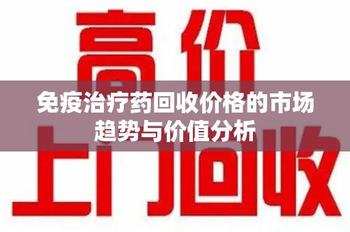 沈阳免疫治疗药回收价格的市场趋势与价值分析