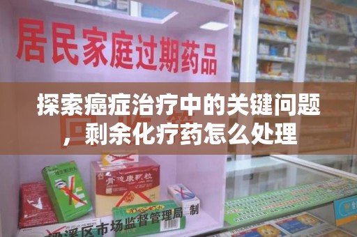 沈阳探索癌症治疗中的关键问题，剩余化疗药怎么处理