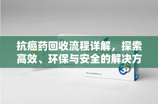 沈阳抗癌药回收流程详解，探索高效、环保与安全的解决方案