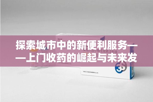 沈阳探索城市中的新便利服务——上门收药的崛起与未来发展
