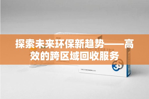 沈阳探索未来环保新趋势——高效的跨区域回收服务
