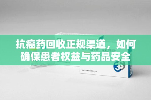 沈阳抗癌药回收正规渠道，如何确保患者权益与药品安全