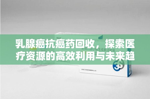 沈阳乳腺癌抗癌药回收，探索医疗资源的高效利用与未来趋势